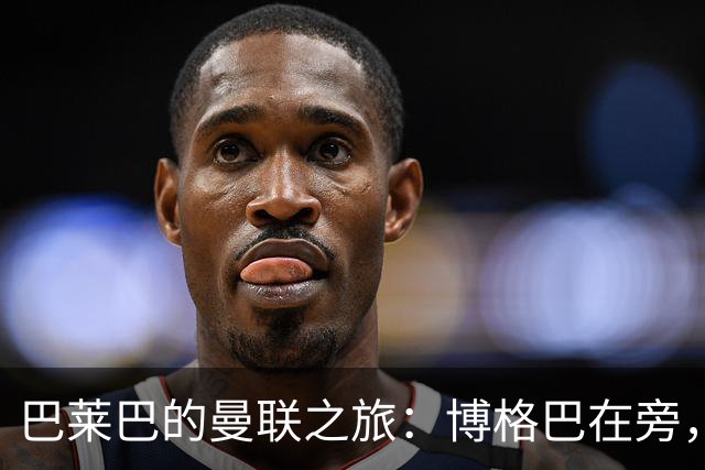 巴莱巴的曼联之旅：博格巴在旁，防线引援成焦点