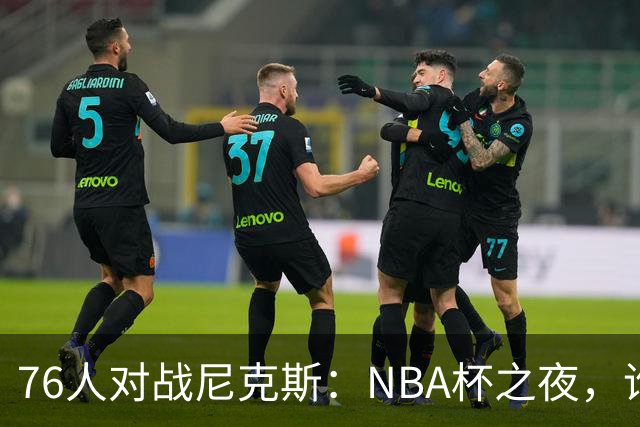 76人对战尼克斯：NBA杯之夜，谁是胜利的舞者？